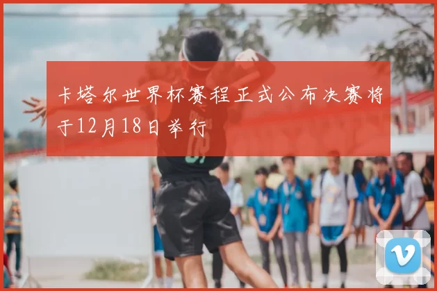 卡塔尔世界杯赛程正式公布决赛将于12月18日举行