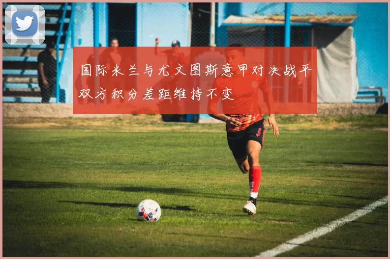国际米兰与尤文图斯意甲对决战平双方积分差距维持不变