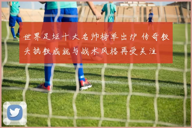 世界足坛十大名帅榜单出炉 传奇教头执教成就与战术风格再受关注