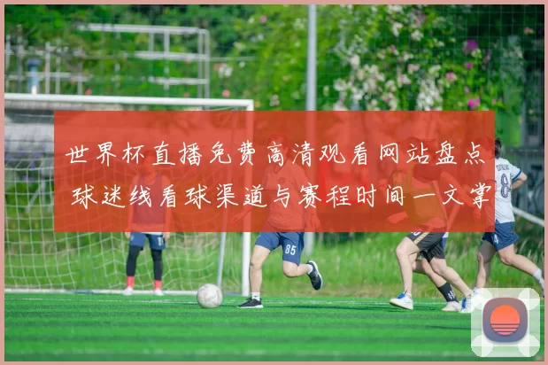世界杯直播免费高清观看网站盘点 球迷线看球渠道与赛程时间一文掌握