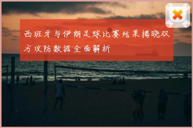 西班牙与伊朗足球比赛结果揭晓双方攻防数据全面解析