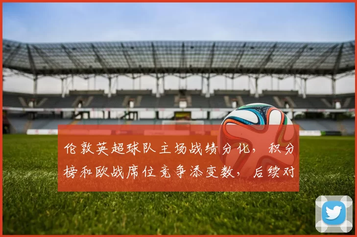 伦敦英超球队主场战绩分化,积分榜和欧战席位竞争添变数,后续对阵关键