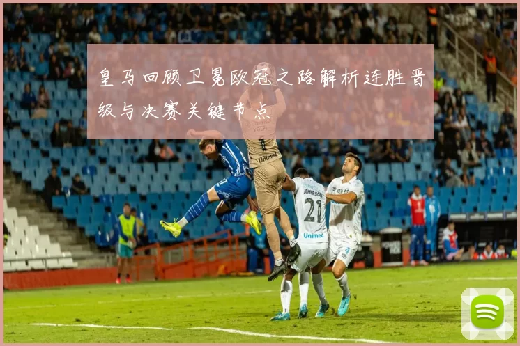 皇马回顾卫冕欧冠之路解析连胜晋级与决赛关键节点
