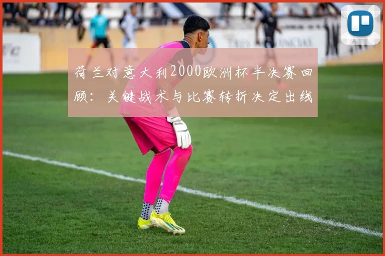 荷兰对意大利2000欧洲杯半决赛回顾：关键战术与比赛转折决定出线
