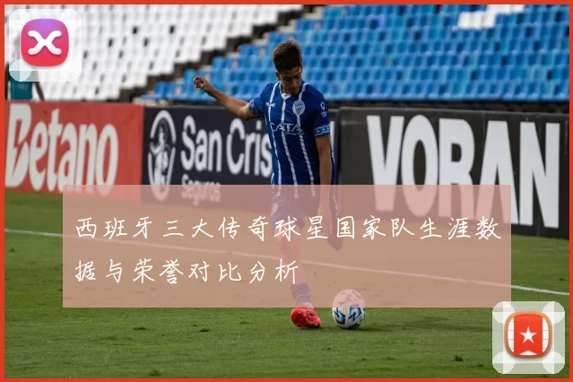 西班牙三大传奇球星国家队生涯数据与荣誉对比分析