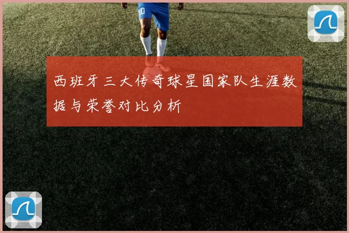 西班牙三大传奇球星国家队生涯数据与荣誉对比分析