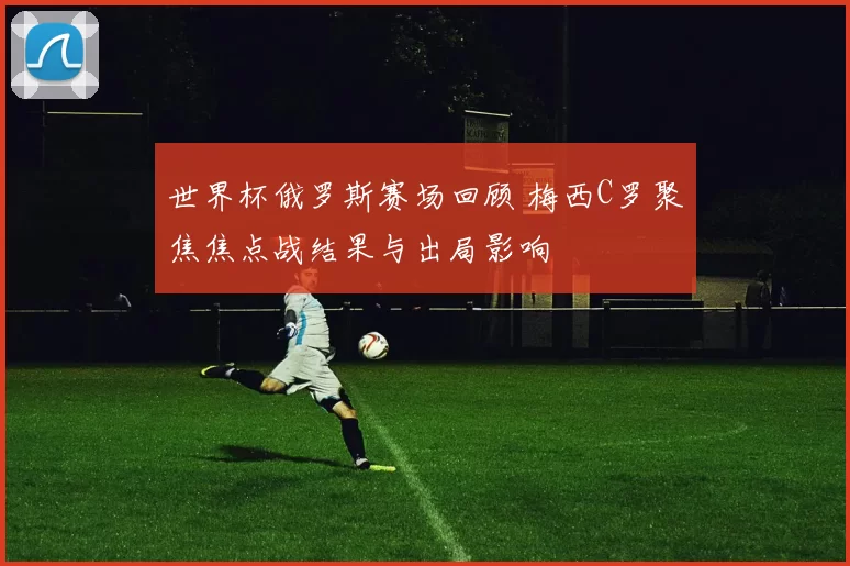 世界杯俄罗斯赛场回顾 梅西C罗聚焦焦点战结果与出局影响