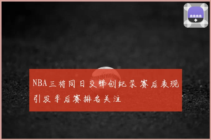 NBA三将同日交锋创纪录 赛后表现引发季后赛排名关注