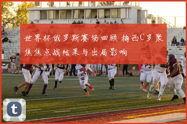 世界杯俄罗斯赛场回顾 梅西C罗聚焦焦点战结果与出局影响