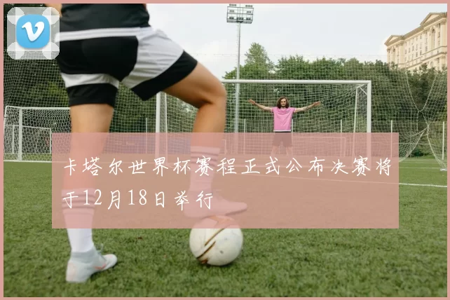 卡塔尔世界杯赛程正式公布决赛将于12月18日举行
