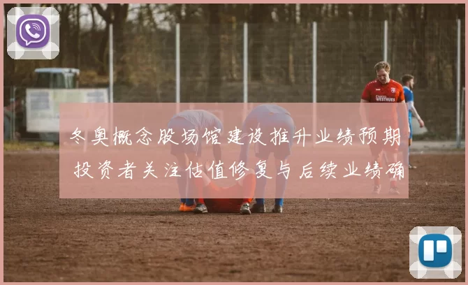 冬奥概念股场馆建设推升业绩预期 投资者关注估值修复与后续业绩确定性