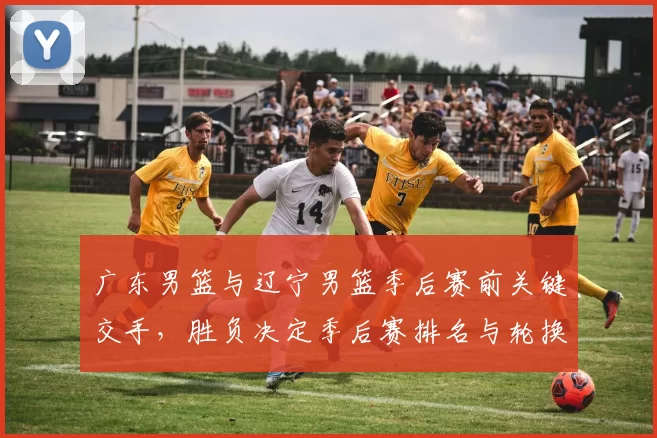 广东男篮与辽宁男篮季后赛前关键交手，胜负决定季后赛排名与轮换策略