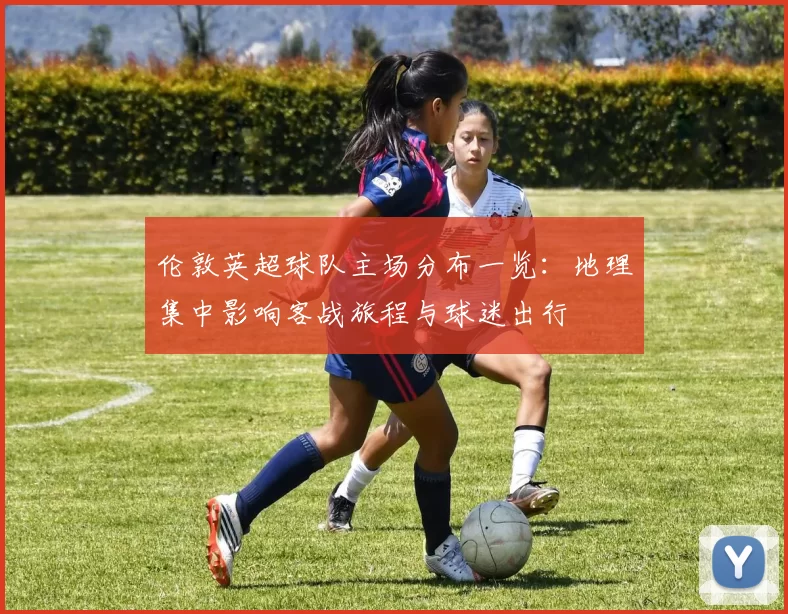 伦敦英超球队主场分布一览:地理集中影响客战旅程与球迷出行