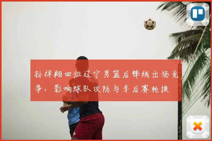 孙祥翔回归辽宁男篮后锋线出场竞争，影响球队攻防与季后赛轮换