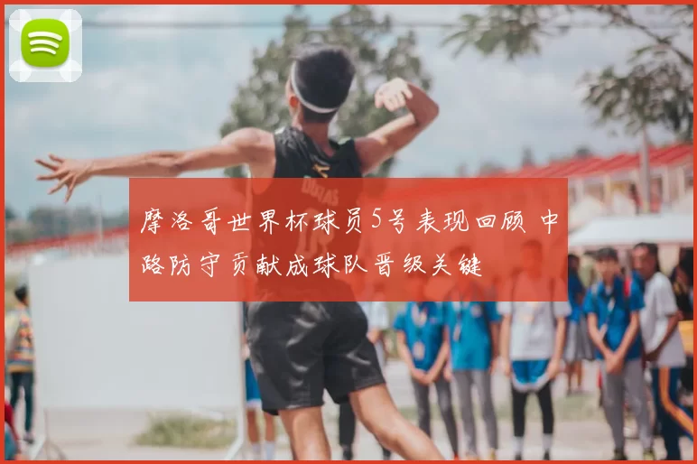 摩洛哥世界杯球员5号表现回顾 中路防守贡献成球队晋级关键