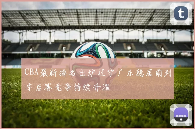 CBA最新排名出炉辽宁广东稳居前列季后赛竞争持续升温