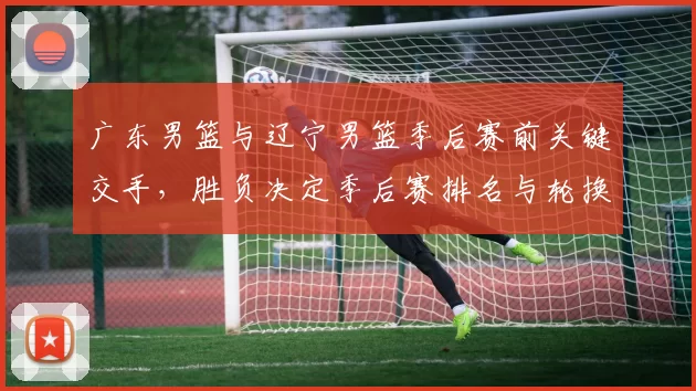 广东男篮与辽宁男篮季后赛前关键交手，胜负决定季后赛排名与轮换策略