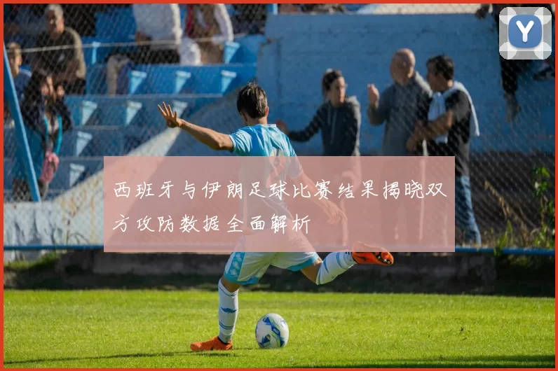 西班牙与伊朗足球比赛结果揭晓双方攻防数据全面解析